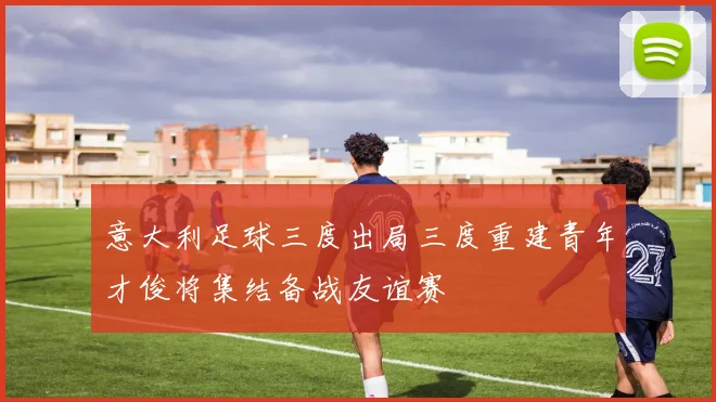 意大利足球三度出局三度重建青年才俊将集结备战友谊赛