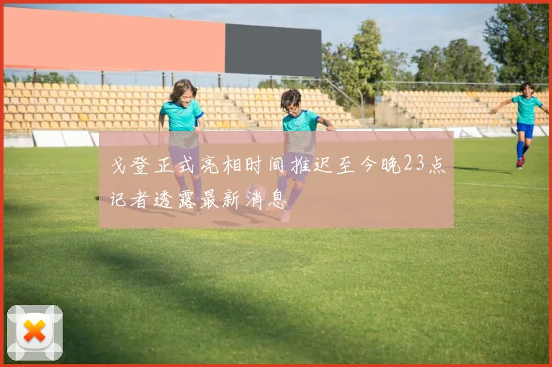 戈登正式亮相时间推迟至今晚23点记者透露最新消息