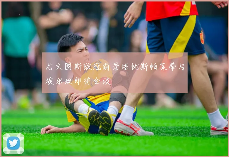 尤文图斯欧冠前景堪忧斯帕莱蒂与埃尔坎即将会谈