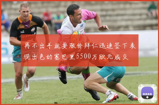再不出手就要涨价拜仁迅速签下表现出色的塞巴里5500万欧元成交