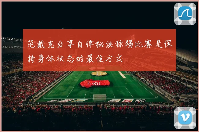 范戴克分享自律秘诀称踢比赛是保持身体状态的最佳方式