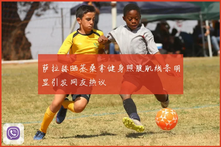 萨拉赫晒蒸桑拿健身照腹肌线条明显引发网友热议
