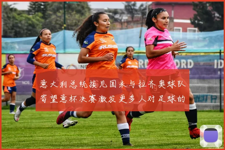 意大利总统接见国米与拉齐奥球队寄望意杯决赛激发更多人对足球的热爱