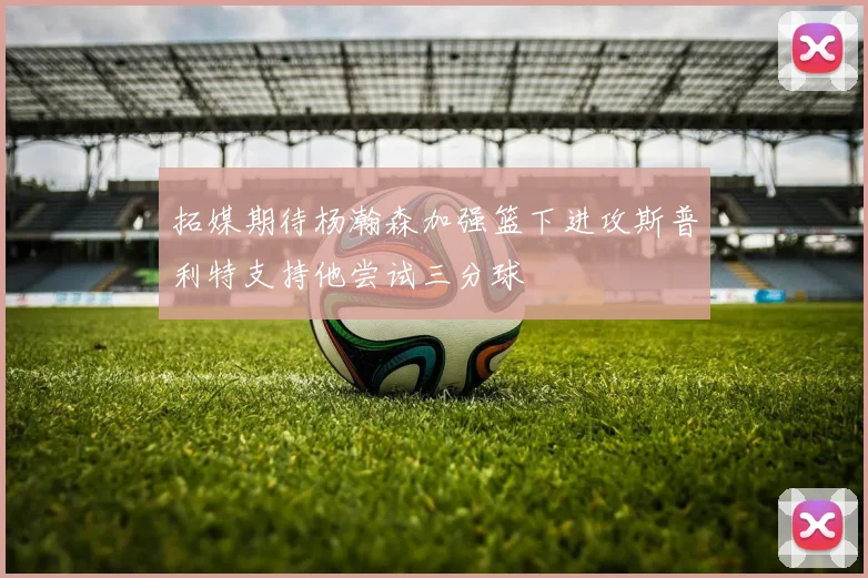拓媒期待杨瀚森加强篮下进攻斯普利特支持他尝试三分球