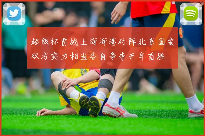 超级杯首战上海海港对阵北京国安双方实力相当各自争夺开年首胜