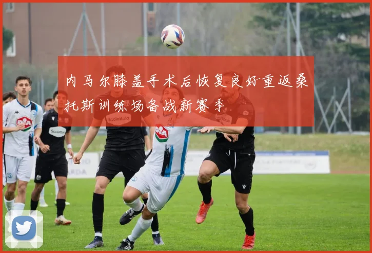 内马尔膝盖手术后恢复良好重返桑托斯训练场备战新赛季