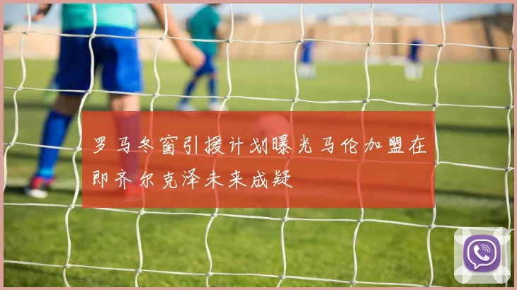 罗马冬窗引援计划曝光马伦加盟在即齐尔克泽未来成疑
