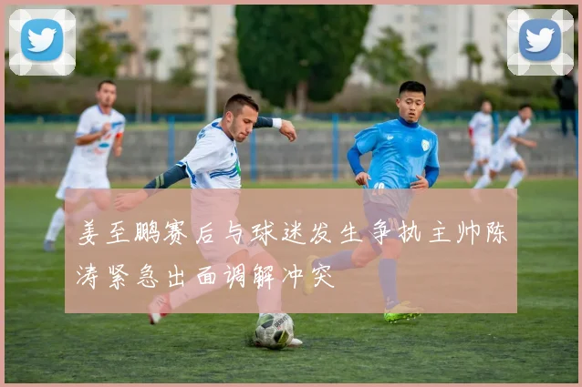 姜至鹏赛后与球迷发生争执主帅陈涛紧急出面调解冲突